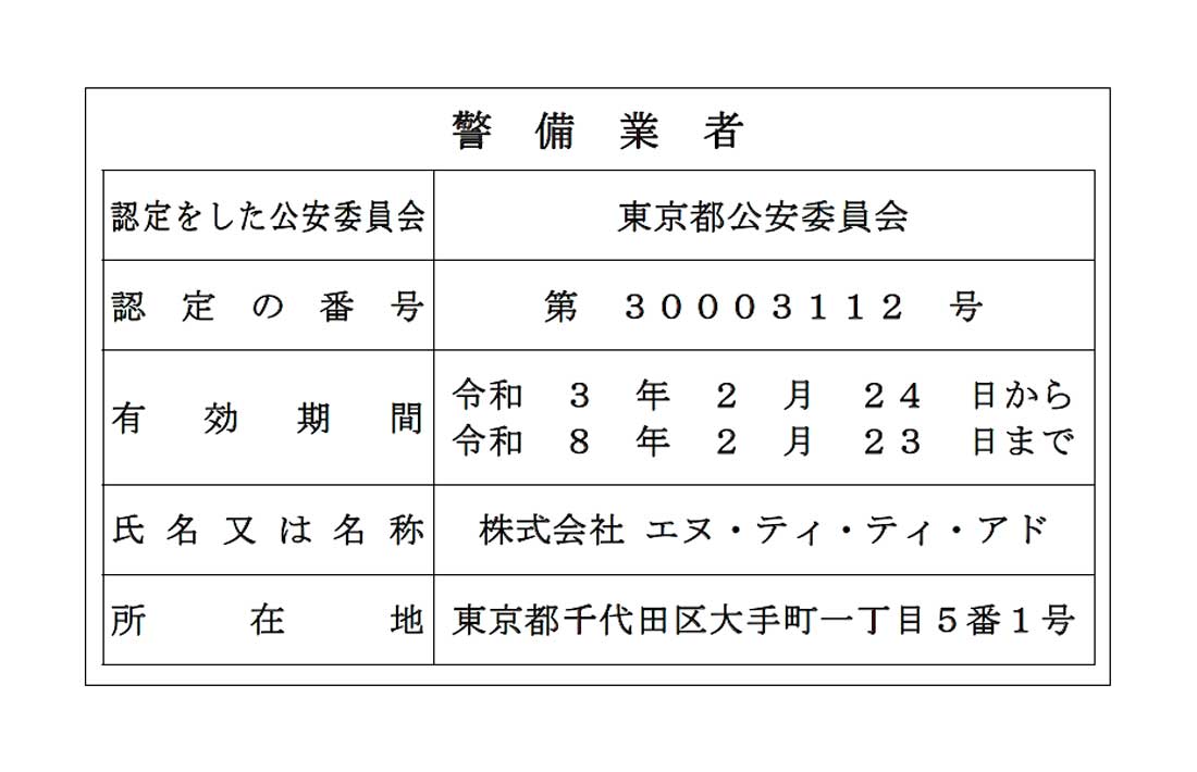 警備業認定標識：警備業者 認定をした公安委員会 東京都公安委員会 認定の番号 第30003112号 有効期間 令和3年2月24日から令和8年2月23日まで 氏名又は名称 株式会社 エヌ・ティ・ティ・アド 所在地 東京都千代田区大手町一丁目5番1号