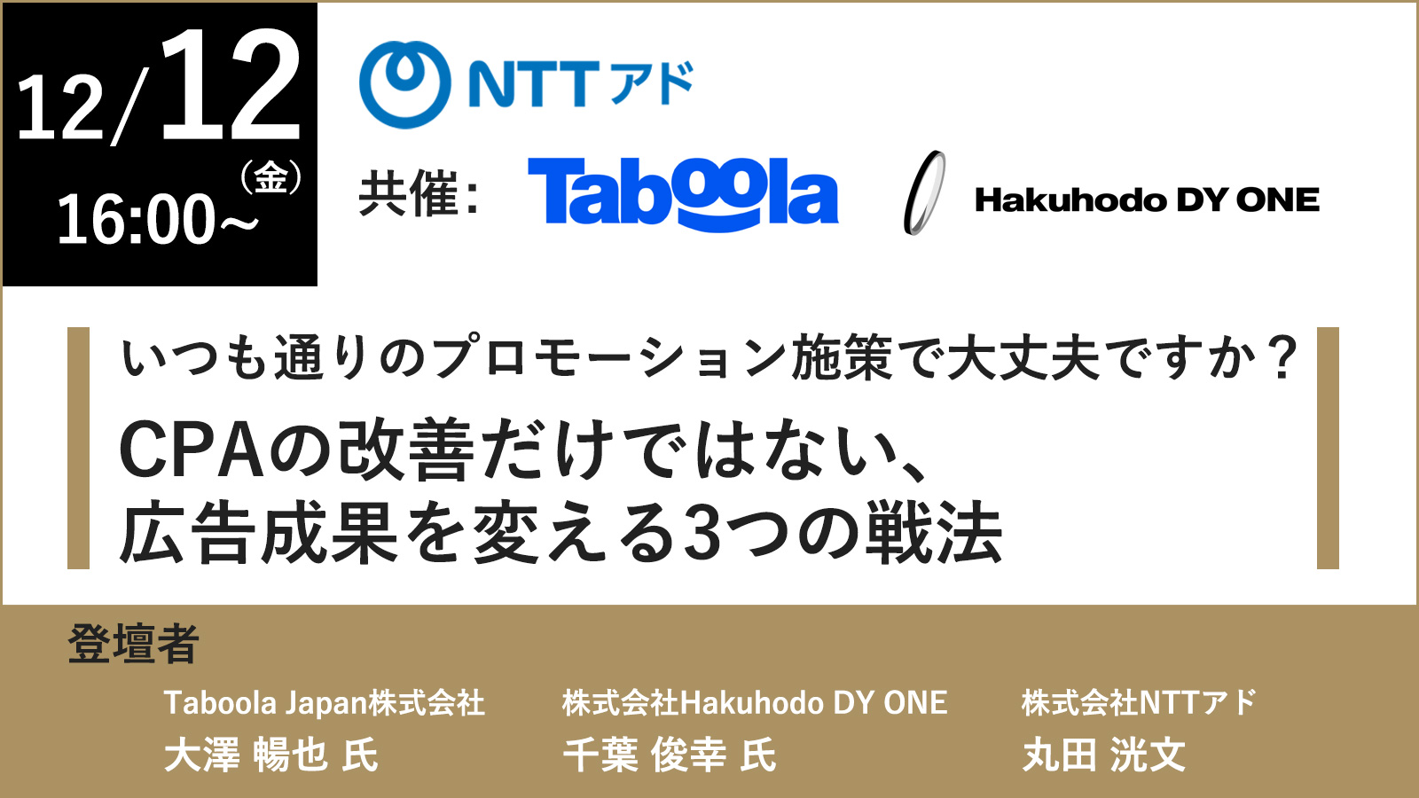 12月12日（金）16:00～（主催）NTTアド（共催）Taboola Japan／Hakuhodo DY ONE いつも通りのプロモーション施策で大丈夫ですか？CPAの改善だけではない、広告成果を変える3つの戦法。登壇者：Taboola Japan株式会社　大澤 暢也 氏、株式会社Hakuhodo DY ONE　千葉 俊幸 氏、株式会社NTTアド　丸田 洸文
